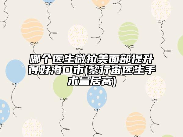 哪個(gè)醫(yī)生微拉美面部提升得好?？谑?黎行宙醫(yī)生手術(shù)量居高)