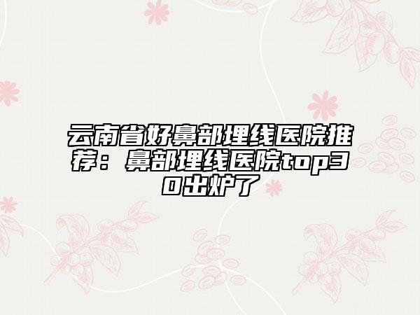 云南省好鼻部埋線醫(yī)院推薦：鼻部埋線醫(yī)院top30出爐了