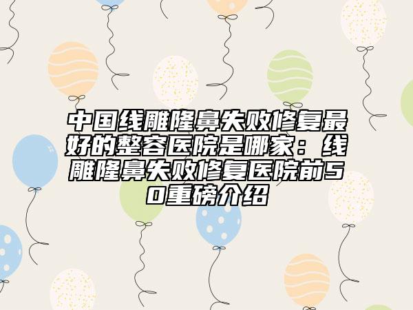 中國線雕隆鼻失敗修復(fù)最好的整容醫(yī)院是哪家：線雕隆鼻失敗修復(fù)醫(yī)院前50重磅介紹
