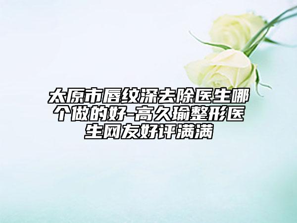 太原市唇紋深去除醫(yī)生哪個做的好-高久瑜整形醫(yī)生網友好評滿滿