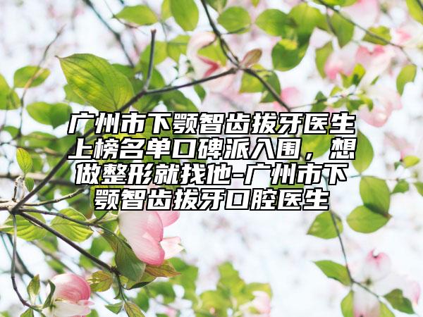 廣州市下顎智齒拔牙醫(yī)生上榜名單口碑派入圍，想做整形就找他-廣州市下顎智齒拔牙口腔醫(yī)生