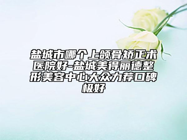 鹽城市哪個(gè)上頜骨矯正術(shù)醫(yī)院好-鹽城美得麗德整形美容中心大眾力薦口碑極好