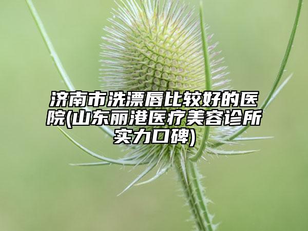 濟南市洗漂唇比較好的醫(yī)院(山東麗港醫(yī)療美容診所實力口碑)