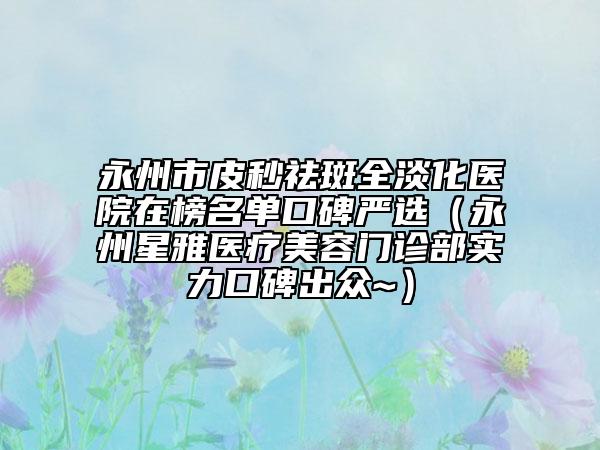 永州市皮秒祛斑全淡化醫(yī)院在榜名單口碑嚴(yán)選（永州星雅醫(yī)療美容門(mén)診部實(shí)力口碑出眾~）
