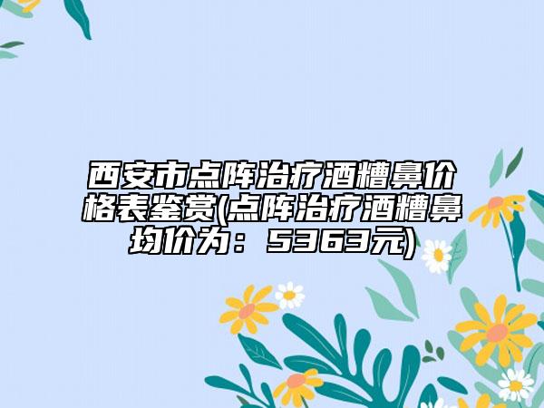 西安市點陣治療酒糟鼻價格表鑒賞(點陣治療酒糟鼻均價為：5363元)