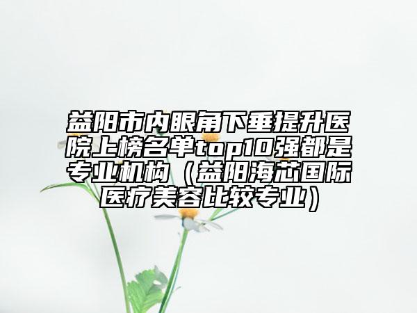 益陽市內(nèi)眼角下垂提升醫(yī)院上榜名單top10強(qiáng)都是專業(yè)機(jī)構(gòu)（益陽海芯國(guó)際醫(yī)療美容比較專業(yè)）