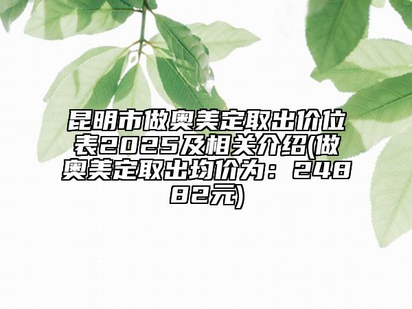 昆明市做奧美定取出價(jià)位表2025及相關(guān)介紹(做奧美定取出均價(jià)為：24882元)