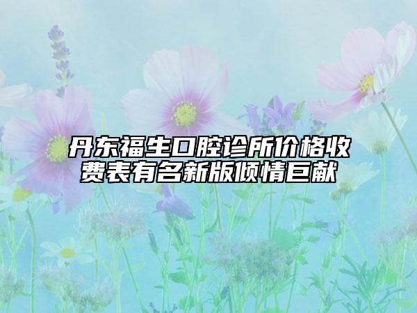 丹東福生口腔診所價(jià)格收費(fèi)表有名新版傾情巨獻(xiàn)