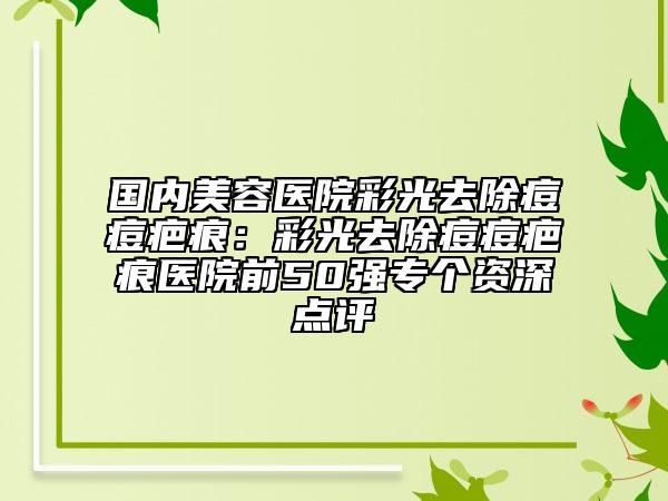 國(guó)內(nèi)美容醫(yī)院彩光去除痘痘疤痕：彩光去除痘痘疤痕醫(yī)院前50強(qiáng)專(zhuān)個(gè)資深點(diǎn)評(píng)