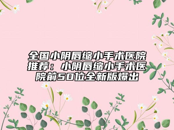 全國(guó)小陰唇縮小手術(shù)醫(yī)院推薦：小陰唇縮小手術(shù)醫(yī)院前50位全新版爆出