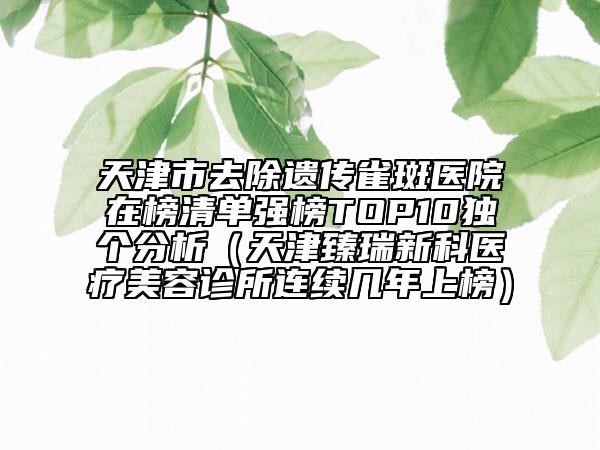 天津市去除遺傳雀斑醫(yī)院在榜清單強(qiáng)榜TOP10獨(dú)個(gè)分析（天津臻瑞新科醫(yī)療美容診所連續(xù)幾年上榜）