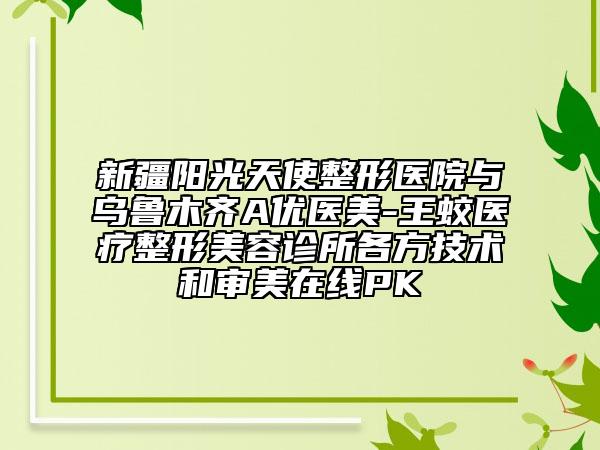 新疆陽(yáng)光天使整形醫(yī)院與烏魯木齊A優(yōu)醫(yī)美-王蛟醫(yī)療整形美容診所各方技術(shù)和審美在線PK