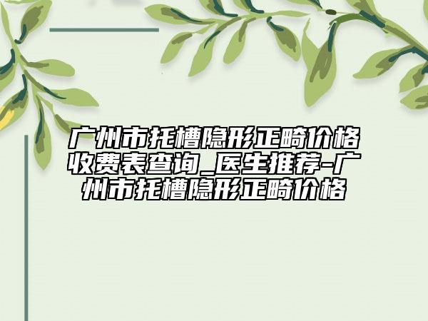 廣州市托槽隱形正畸價(jià)格收費(fèi)表查詢_醫(yī)生推薦-廣州市托槽隱形正畸價(jià)格