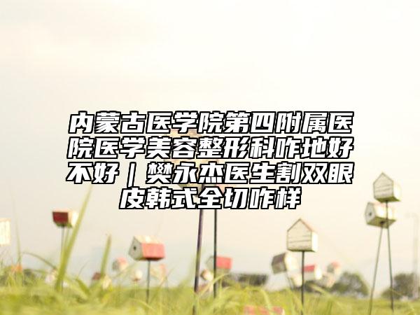 內(nèi)蒙古醫(yī)學(xué)院第四附屬醫(yī)院醫(yī)學(xué)美容整形科咋地好不好｜樊永杰醫(yī)生割雙眼皮韓式全切咋樣
