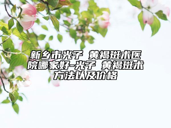 新鄉(xiāng)市光子袪黃褐斑術(shù)醫(yī)院哪家好-光子袪黃褐斑術(shù)方法以及價(jià)格
