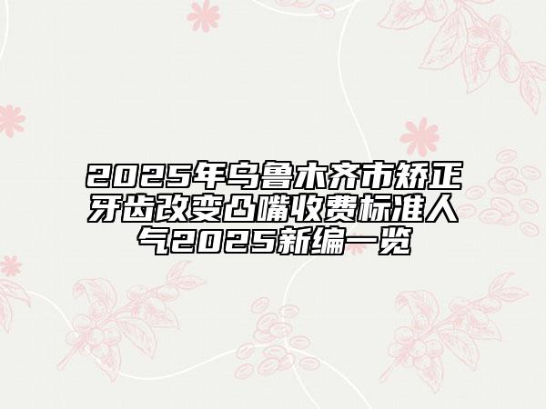 2025年烏魯木齊市矯正牙齒改變凸嘴收費(fèi)標(biāo)準(zhǔn)人氣2025新編一覽
