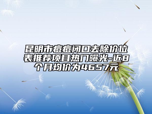 昆明市痘痘閉口去除價(jià)位表推薦項(xiàng)目熱門(mén)曝光-近8個(gè)月均價(jià)為4657元