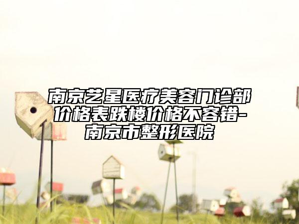 南京藝星醫(yī)療美容門診部價(jià)格表跌樓價(jià)格不容錯(cuò)-南京市整形醫(yī)院