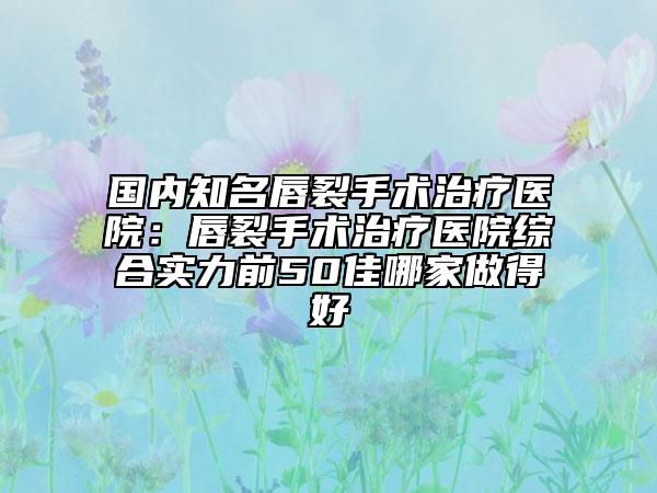 國(guó)內(nèi)知名唇裂手術(shù)治療醫(yī)院：唇裂手術(shù)治療醫(yī)院綜合實(shí)力前50佳哪家做得好