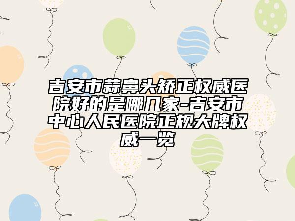 吉安市蒜鼻頭矯正權(quán)威醫(yī)院好的是哪幾家-吉安市中心人民醫(yī)院正規(guī)大牌權(quán)威一覽