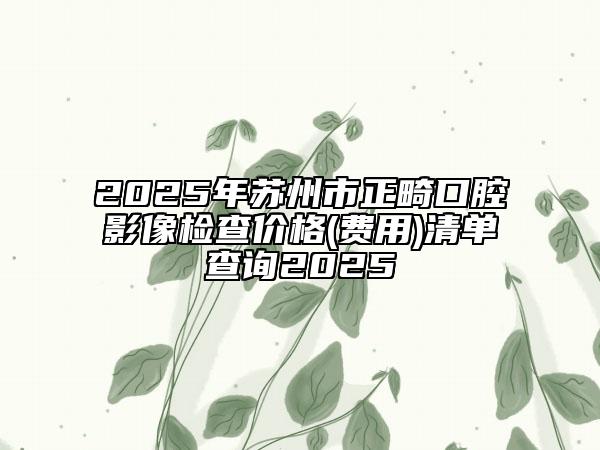 2025年蘇州市正畸口腔影像檢查價格(費用)清單查詢2025