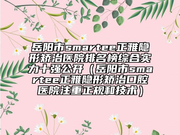 岳陽市smartee正雅隱形矯治醫(yī)院排名榜綜合實(shí)力十強(qiáng)公開（岳陽市smartee正雅隱形矯治口腔醫(yī)院注重正規(guī)和技術(shù)）