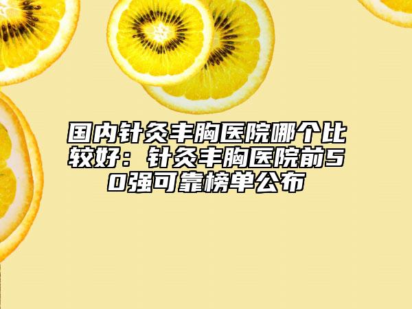 國內(nèi)針灸豐胸醫(yī)院哪個比較好：針灸豐胸醫(yī)院前50強(qiáng)可靠榜單公布