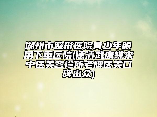 湖州市整形醫(yī)院青少年眼角下垂醫(yī)院(德清武康蝶來中醫(yī)美容診所老牌醫(yī)美口碑出眾)