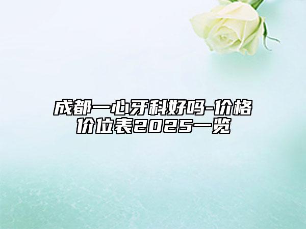 成都一心牙科好嗎-價格價位表2025一覽
