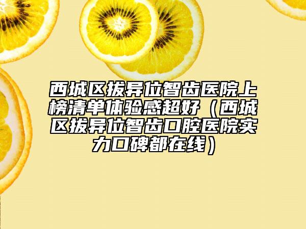 西城區(qū)拔異位智齒醫(yī)院上榜清單體驗(yàn)感超好（西城區(qū)拔異位智齒口腔醫(yī)院實(shí)力口碑都在線）