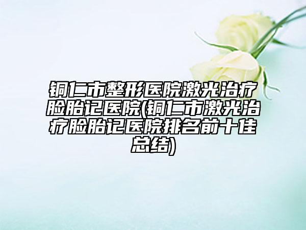 銅仁市整形醫(yī)院激光治療臉胎記醫(yī)院(銅仁市激光治療臉胎記醫(yī)院排名前十佳總結)