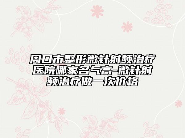 周口市整形微針射頻治療醫(yī)院哪家名氣高-微針射頻治療做一次價(jià)格
