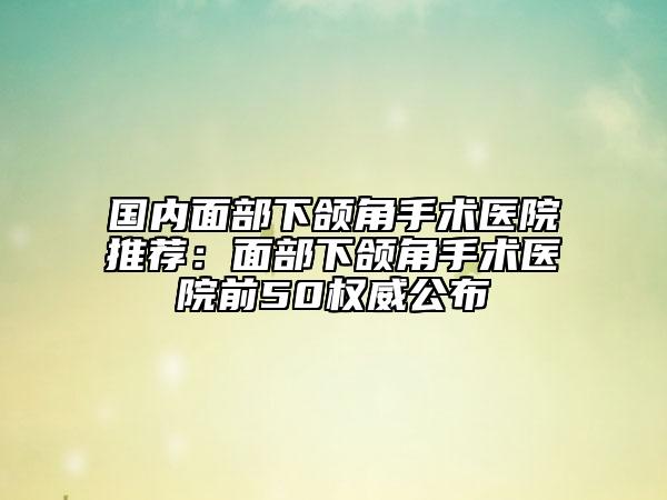 國內(nèi)面部下頜角手術(shù)醫(yī)院推薦：面部下頜角手術(shù)醫(yī)院前50權(quán)威公布