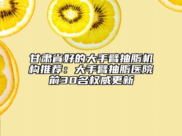 甘肅省好的大手臂抽脂機構(gòu)推薦：大手臂抽脂醫(yī)院前30名權(quán)威更新