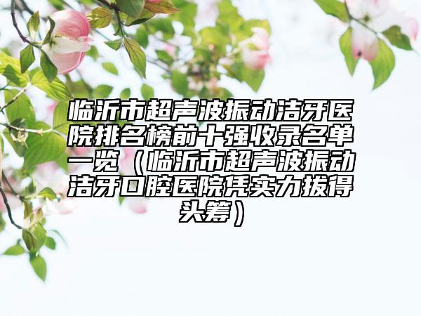 臨沂市超聲波振動潔牙醫(yī)院排名榜前十強收錄名單一覽（臨沂市超聲波振動潔牙口腔醫(yī)院憑實力拔得頭籌）