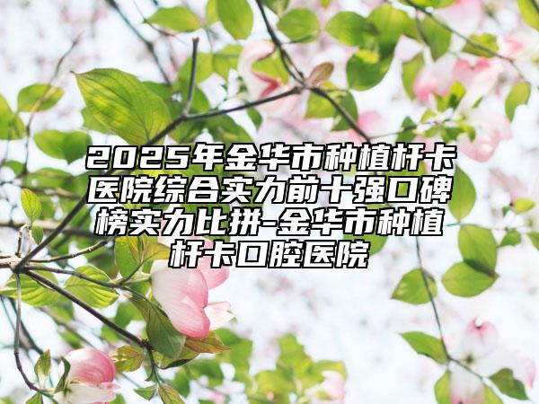 2025年金華市種植桿卡醫(yī)院綜合實力前十強(qiáng)口碑榜實力比拼-金華市種植桿卡口腔醫(yī)院