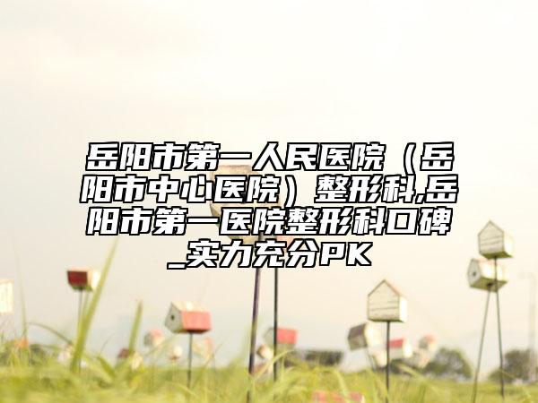 岳陽市第一人民醫(yī)院（岳陽市中心醫(yī)院）整形科,岳陽市第一醫(yī)院整形科口碑_實(shí)力充分PK