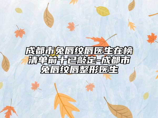 成都市兔唇紋唇醫(yī)生在榜清單前十已敲定-成都市兔唇紋唇整形醫(yī)生