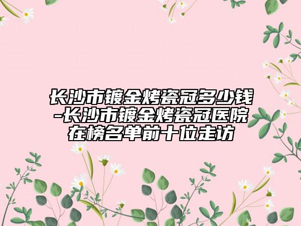 長沙市鍍金烤瓷冠多少錢-長沙市鍍金烤瓷冠醫(yī)院在榜名單前十位走訪