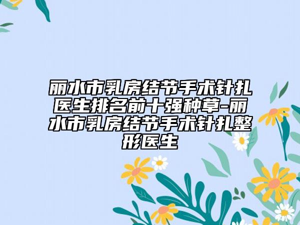 麗水市乳房結(jié)節(jié)手術(shù)針扎醫(yī)生排名前十強(qiáng)種草-麗水市乳房結(jié)節(jié)手術(shù)針扎整形醫(yī)生