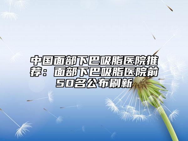 中國面部下巴吸脂醫(yī)院推薦：面部下巴吸脂醫(yī)院前50名公布刷新