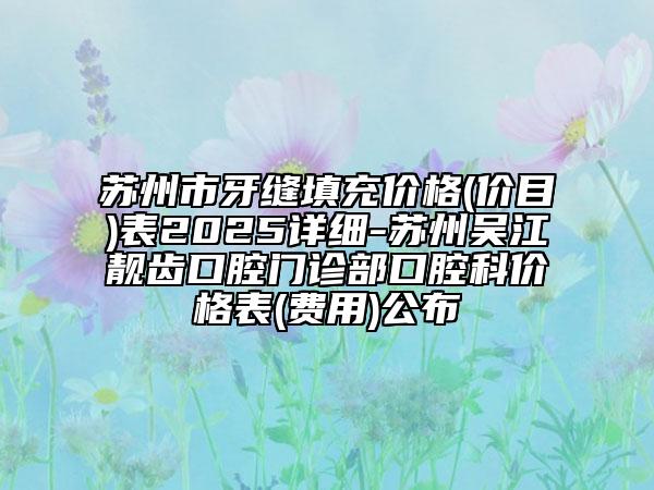 蘇州市牙縫填充價(jià)格(價(jià)目)表2025詳細(xì)-蘇州吳江靚齒口腔門診部口腔科價(jià)格表(費(fèi)用)公布
