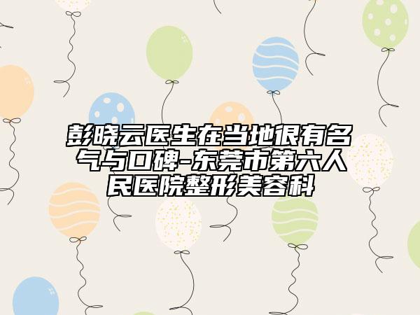 彭曉云醫(yī)生在當?shù)睾苡忻麣馀c口碑-東莞市第六人民醫(yī)院整形美容科