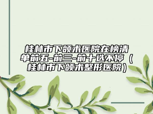 桂林市下頜術(shù)醫(yī)院在榜清單前五-前三-前十選不停（桂林市下頜術(shù)整形醫(yī)院）