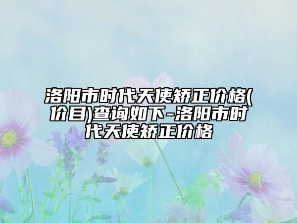 洛陽市時代天使矯正價格(價目)查詢?nèi)缦?洛陽市時代天使矯正價格