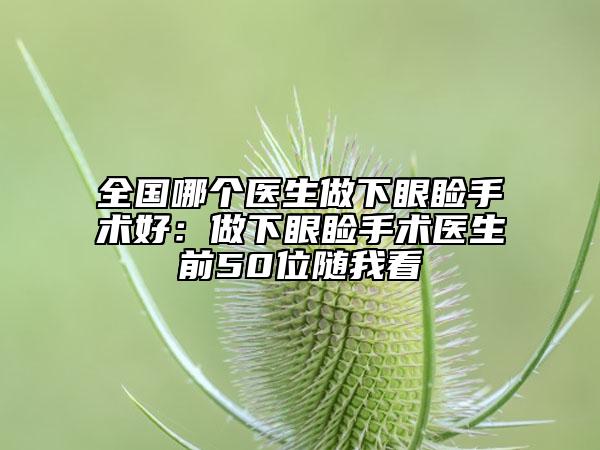 全國(guó)哪個(gè)醫(yī)生做下眼瞼手術(shù)好：做下眼瞼手術(shù)醫(yī)生前50位隨我看