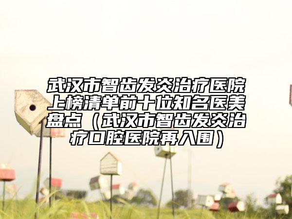武漢市智齒發(fā)炎治療醫(yī)院上榜清單前十位知名醫(yī)美盤點(diǎn)（武漢市智齒發(fā)炎治療口腔醫(yī)院再入圍）