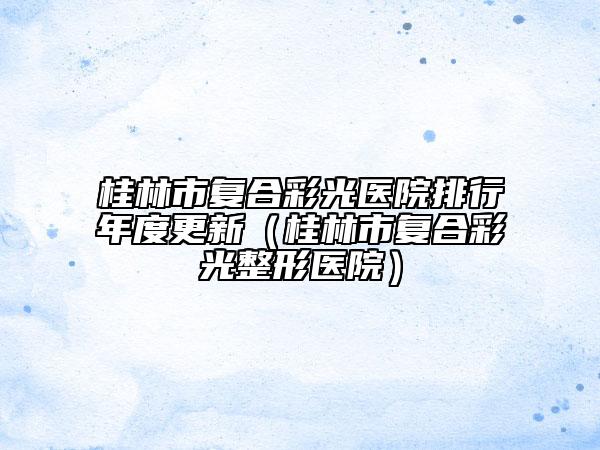 桂林市復(fù)合彩光醫(yī)院排行年度更新（桂林市復(fù)合彩光整形醫(yī)院）