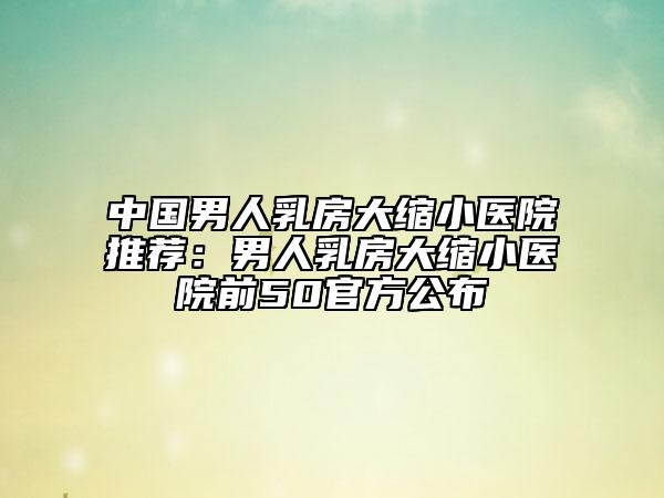 中國男人乳房大縮小醫(yī)院推薦：男人乳房大縮小醫(yī)院前50官方公布