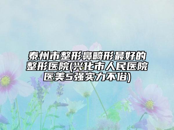 泰州市整形鼻畸形最好的整形醫(yī)院(興化市人民醫(yī)院醫(yī)美5強(qiáng)實(shí)力不俗)